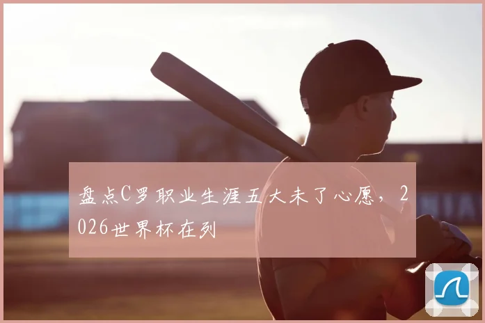盘点C罗职业生涯五大未了心愿，2026世界杯在列