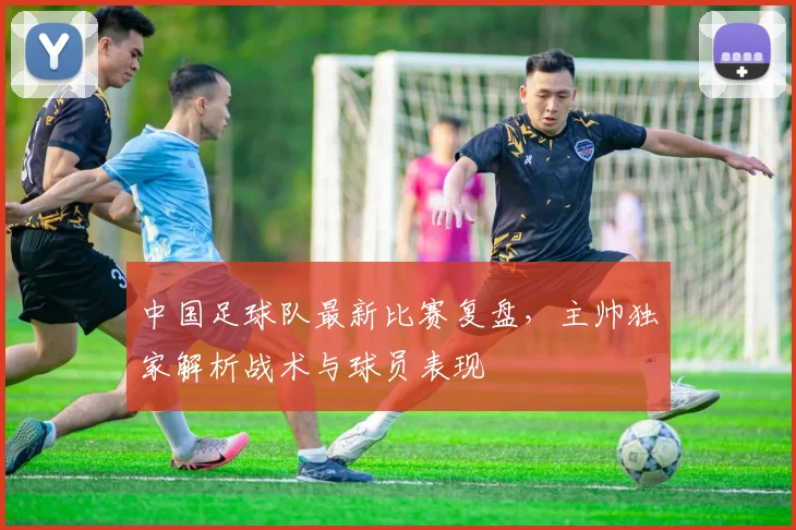 中国足球队最新比赛复盘，主帅独家解析战术与球员表现
