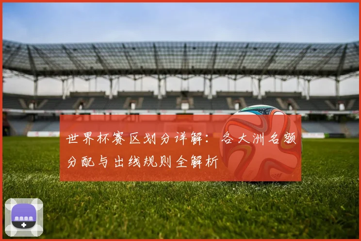 世界杯赛区划分详解：各大洲名额分配与出线规则全解析