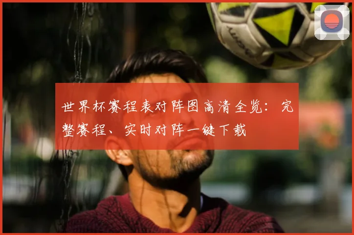世界杯赛程表对阵图高清全览：完整赛程、实时对阵一键下载