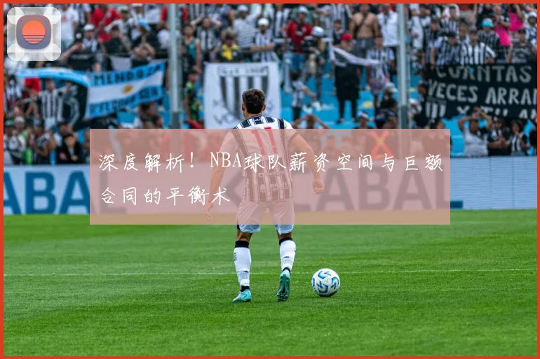 深度解析!NBA球队薪资空间与巨额合同的平衡术