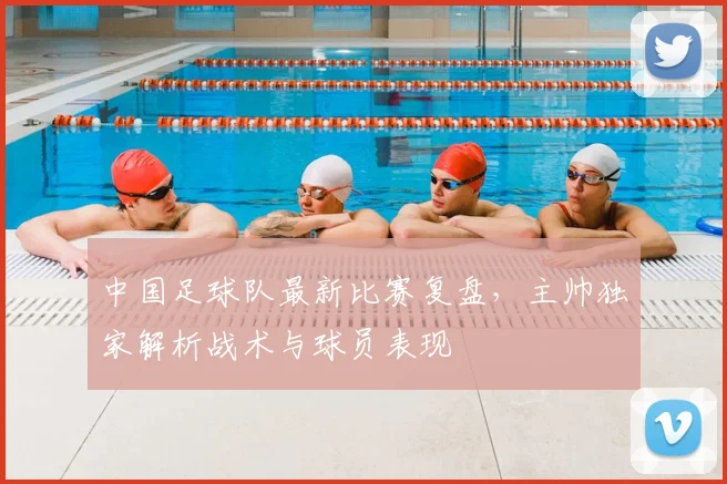 中国足球队最新比赛复盘，主帅独家解析战术与球员表现