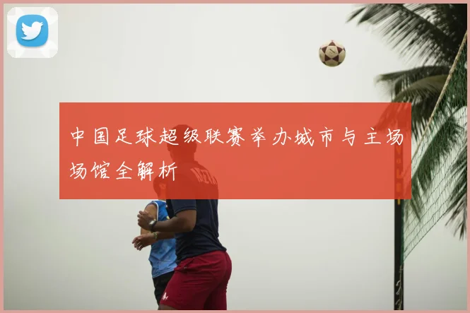 中国足球超级联赛举办城市与主场场馆全解析