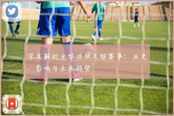 深度解析全球顶级足球赛事：历史、影响与未来趋势